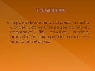 

Eu posso descrever a Candeias, a minha
Candeias, como uma pessoa admirável,
responsável, fiel, adorável, humilde,
amável e um exemplo de mulher, que
ama, que me ama...

 
