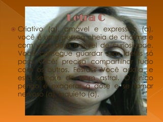 

Criativo (a), amável e expressivo (a),
você é uma pessoa cheia de charme e
com uma dose incrível de curiosidade.
Você consegue guardar suas idéias só
para você: precisa compartilhar tudo
com os outros. Festas? Você adora, e
está sempre de bom astral. O único
perigo é exagerar a dose e se tornar
nervoso (a), inquieto (a).

 