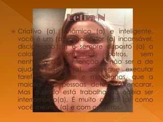 

Criativo (a), dinâmico (a) e inteligente,
você é um (a) trabalhador (a) incansável,
disciplinado (a) e sempre disposto (a) a
colaborar
com
os
outros,
sem
nenhuma outra intenção a não ser a de
ajudar. Prático (a), consegue executar
tarefas cansativas e monótonas, que a
maioria das pessoas detestaria encarar.
Mas quando está trabalhando odeia ser
interrompido(a). É muito critico (a) como
você mesmo (a) e com os outros.

 