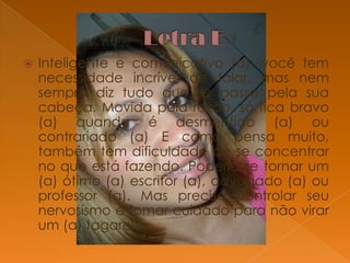 

Inteligente e comunicativo (a), você tem
necessidade incrível de falar, mas nem
sempre diz tudo que se passa pela sua
cabeça. Movida pela razão, só fica bravo
(a) quando é desmentido (a) ou
contrariado (a) E como pensa muito,
também tem dificuldade de se concentrar
no que está fazendo. Poderia se tornar um
(a) ótimo (a) escritor (a), advogado (a) ou
professor (a). Mas precisa controlar seu
nervosismo e tomar cuidado para não virar
um (a) tagarela.

 