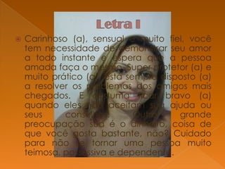 

Carinhoso (a), sensual e muito fiel, você
tem necessidade de demonstrar seu amor
a todo instante e espera que a pessoa
amada faça o mesmo. Super protetor (a) e
muito prático (a), está sempre disposto (a)
a resolver os problemas dos amigos mais
chegados. E costuma ficar bravo (a)
quando eles não aceitam sua ajuda ou
seus
conselhos.
Outra
grande
preocupação sua é o dinheiro, coisa de
que você gosta bastante, não? Cuidado
para não se tornar uma pessoa muito
teimosa, possessiva e dependente.

 