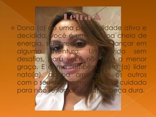 

Dona (o) de uma personalidade ativa e
decidida, você é uma pessoa cheia de
energia, sempre pronta a se lançar em
alguma aventura. Uma vida sem
desafios, para você não tem a menor
graça. E como também é um (a) líder
nato(a), acaba arrastando os outros
com o seu entusiasmo. Só tome cuidado
para não se tornar um (a) cabeça dura.

 