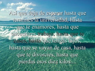 Así que deja de esperar hasta queAsí que deja de esperar hasta que
termines la universidad, hastatermines la universidad, hasta
queque te enamores, hasta quete enamores, hasta que
encuentresencuentres trabajo, hasta que tetrabajo, hasta que te
cases, hastacases, hasta que tengas hijos,que tengas hijos,
hasta que se vayan de casa, hastahasta que se vayan de casa, hasta
que te divorcies, hasta queque te divorcies, hasta que
pierdas esos diez kilos....pierdas esos diez kilos....
 