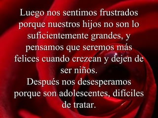 Luego nos sentimos frustradosLuego nos sentimos frustrados
porque nuestros hijos no son loporque nuestros hijos no son lo
suficientemente grandes, ysuficientemente grandes, y
pensamos que seremos máspensamos que seremos más
felices cuando crezcan y dejen defelices cuando crezcan y dejen de
ser niñosser niños..
DDespués nos desesperamosespués nos desesperamos
porque son adolescentes, difícilesporque son adolescentes, difíciles
de tratar.de tratar.
 