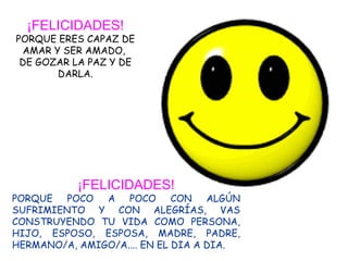 ¡FELICIDADES! PORQUE ERES CAPAZ DE AMAR Y SER AMADO,  DE GOZAR LA PAZ Y DE DARLA. ¡FELICIDADES! PORQUE POCO A POCO CON ALGÚN SUFRIMIENTO Y CON ALEGRÍAS, VAS CONSTRUYENDO TU VIDA COMO PERSONA, HIJO, ESPOSO, ESPOSA, MADRE, PADRE, HERMANO/A, AMIGO/A.... EN EL DIA A DIA. 