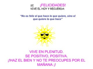 SI ,   ¡FELICIDADES!   VIVE EL HOY Y RECUERDA:     VIVE EN PLENITUD. SE POSITIVO, POSITIVA. ¡!HAZ EL BIEN Y NO TE PREOCUPES POR EL MAÑANA ¡! “ No es feliz el que hace lo que quiere, sino el que quiere lo que hace” 