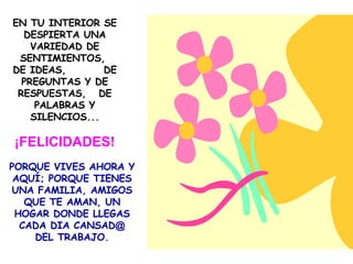 EN TU INTERIOR SE DESPIERTA UNA VARIEDAD DE SENTIMIENTOS,  DE IDEAS,  DE PREGUNTAS Y DE RESPUESTAS,  DE PALABRAS Y SILENCIOS... ¡FELICIDADES! PORQUE VIVES AHORA Y AQUÍ; PORQUE TIENES UNA FAMILIA, AMIGOS QUE TE AMAN, UN HOGAR DONDE LLEGAS CADA DIA CANSAD @  DEL TRABAJO. 