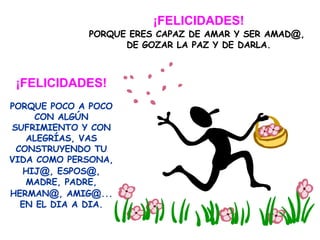¡FELICIDADES! PORQUE ERES CAPAZ DE AMAR Y SER AMAD @ ,  DE GOZAR LA PAZ Y DE DARLA. ¡FELICIDADES! PORQUE POCO A POCO CON ALGÚN SUFRIMIENTO Y CON ALEGRÍAS, VAS CONSTRUYENDO TU VIDA COMO PERSONA, HIJ @ , ESPOS @ , MADRE, PADRE, HERMAN @ , AMIG @ ... EN EL DIA A DIA. 