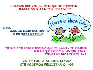¿ VERDAD QUE VALE LA PENA QUE TE FELICITEN  AUNQUE NO SEA UN “DIA ESPECIAL” ? ¿PERO...  ... QUIERES DECIR QUE HOY NO ES UN “ DIA ESPECIAL” ? TIENES A TU LADO PERSONAS QUE TE AMAN Y TE VALORAN POR LO QUE ERES Y A LAS QUÉ AMAR.  TIENES UN DIOS QUE TE AMA. ¿O TE FALTA ALGUNA COSA? ¿TE PODEMOS FELICITAR O NO? 