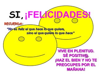 SI,   ¡FELICIDADES ! RECUERDA:     VIVE EN PLENITUD. SÉ POSITIV@. ¡HAZ EL BIEN Y NO TE PREOCUPES POR EL MAÑANA!   “ No es feliz el que hace lo que quiere,  sino el que quiere lo que hace” 