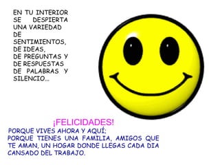 EN TU INTERIOR SE DESPIERTA UNA VARIEDAD DE SENTIMIENTOS,  DE IDEAS,  DE PREGUNTAS Y DE RESPUESTAS  DE PALABRAS Y SILENCIO... ¡FELICIDADES! PORQUE VIVES AHORA Y AQUÍ; PORQUE TIENES UNA FAMILIA, AMIGOS QUE TE AMAN, UN HOGAR DONDE LLEGAS CADA DIA CANSADO DEL TRABAJO. 