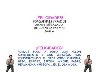 ¡FELICIDADES! PORQUE ERES CAPAZ DE AMAR Y SER AMADO,  DE GOZAR LA PAZ Y DE DARLA. ¡FELICIDADES! PORQUE POCO A POCO CON ALGÚN SUFRIMIENTO Y CON ALEGRÍAS, VAS CONSTRUYENDO TU VIDA COMO PERSONA, HIJO, ESPOSO, ESPOSA, MADRE, PADRE, HERMANO/A, AMIGO/A.... EN EL DIA A DIA. 