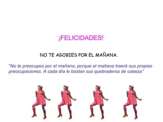 ¡FELICIDADES!   NO TE AGOBIES POR EL MAÑANA. “ No te preocupes por el mañana, porque el mañana traerá sus propias  preocupaciones. A cada día le bastan sus quebraderos de cabeza”   