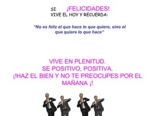 SI ,   ¡FELICIDADES!   VIVE EL HOY Y RECUERDA:     VIVE EN PLENITUD. SE POSITIVO, POSITIVA. ¡!HAZ EL BIEN Y NO TE PREOCUPES POR EL MAÑANA ¡! “ No es feliz el que hace lo que quiere, sino el que quiere lo que hace” 