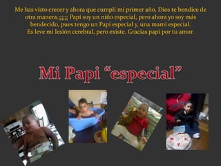 Me has visto crecer y ahora que cumplí mi primer año, Dios te bendice de
otra manera.¡¡¡¡¡¡ Papí soy un niño especial, pero ahora yo soy más
bendecido, pues tengo un Papi especial y, una mami especial.
Es leve mi lesión cerebral, pero existe. Gracias papi por tu amor.
 