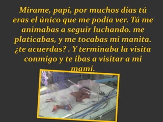 Mírame, papi, por muchos días tú
eras el único que me podía ver. Tú me
animabas a seguir luchando. me
platicabas, y me tocabas mi manita.
¿te acuerdas? . Y terminaba la visita
conmigo y te ibas a visitar a mi
mami.
 