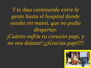 Y te ibas caminando entre la
gente hasta el hospital donde
estaba mi mami, que no podía
despertar.
¡Cuánto sufría tu corazón papi, y
no nos dejaste! ¡¡¡Gracias papi!!!!
 