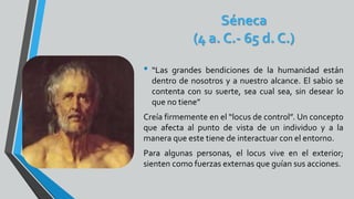 Séneca
(4 a. C.- 65 d. C.)
• “Las grandes bendiciones de la humanidad están
dentro de nosotros y a nuestro alcance. El sabio se
contenta con su suerte, sea cual sea, sin desear lo
que no tiene”
Creía firmemente en el “locus de control”. Un concepto
que afecta al punto de vista de un individuo y a la
manera que este tiene de interactuar con el entorno.
Para algunas personas, el locus vive en el exterior;
sienten como fuerzas externas que guían sus acciones.
 