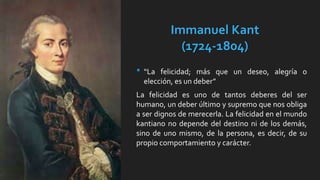 Immanuel Kant
(1724-1804)
• “La felicidad; más que un deseo, alegría o
elección, es un deber”
La felicidad es uno de tantos deberes del ser
humano, un deber último y supremo que nos obliga
a ser dignos de merecerla. La felicidad en el mundo
kantiano no depende del destino ni de los demás,
sino de uno mismo, de la persona, es decir, de su
propio comportamiento y carácter.
 