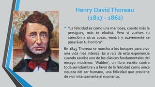 Henry DavidThoreau
(1817 - 1862)
• “La felicidad es como una mariposa, cuanto más la
persigues, más te eludirá. Pero si vuelves tu
atención a otras cosas, vendrá y suavemente se
posará en tu hombro”
En 1845 Thoreau se marcha a los bosques para vivir
una vida más intensa. Es a raíz de esta experiencia
cuando escribe uno de los clásicos fundamentales del
ensayo moderno: 'Walden', un libro escrito contra
toda servidumbre y a favor de la felicidad como única
riqueza del ser humano, una felicidad que proviene
de vivir intensamente el momento.
 