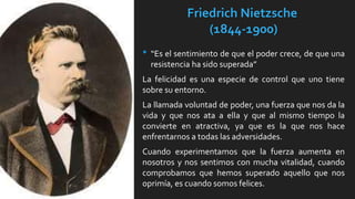Friedrich Nietzsche
(1844-1900)
• “Es el sentimiento de que el poder crece, de que una
resistencia ha sido superada”
La felicidad es una especie de control que uno tiene
sobre su entorno.
La llamada voluntad de poder, una fuerza que nos da la
vida y que nos ata a ella y que al mismo tiempo la
convierte en atractiva, ya que es la que nos hace
enfrentarnos a todas las adversidades.
Cuando experimentamos que la fuerza aumenta en
nosotros y nos sentimos con mucha vitalidad, cuando
comprobamos que hemos superado aquello que nos
oprimía, es cuando somos felices.
 