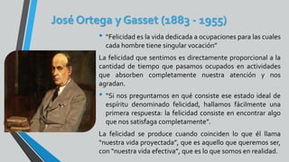 José Ortega y Gasset (1883 - 1955)
• “Felicidad es la vida dedicada a ocupaciones para las cuales
cada hombre tiene singular vocación”
La felicidad que sentimos es directamente proporcional a la
cantidad de tiempo que pasamos ocupados en actividades
que absorben completamente nuestra atención y nos
agradan.
• “Si nos preguntamos en qué consiste ese estado ideal de
espíritu denominado felicidad, hallamos fácilmente una
primera respuesta: la felicidad consiste en encontrar algo
que nos satisfaga completamente”.
La felicidad se produce cuando coinciden lo que él llama
“nuestra vida proyectada”, que es aquello que queremos ser,
con “nuestra vida efectiva”, que es lo que somos en realidad.
 