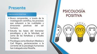 Presente
• Busca comprender, a través de la
investigación científica, los procesos
que subyacen a las cualidades y
emociones positivas del ser
humano.
• Estudia las bases del bienestar
psicológico y de la felicidad, así
como de las fortalezas y virtudes
humanas.
• Psicólogos como Abraham Maslow o
Carl Rogers, pertenecientes a la
corriente de la psicología humanista
han trabajado esta filosofía.
PSICOLOGÍA POSITIVA:
 