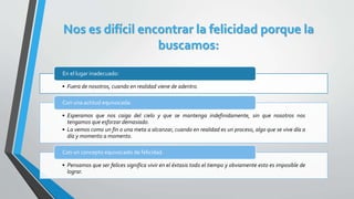 Nos es difícil encontrar la felicidad porque la
buscamos:
• Fuera de nosotros, cuando en realidad viene de adentro.
En el lugar inadecuado:
• Esperamos que nos caiga del cielo y que se mantenga indefinidamente, sin que nosotros nos
tengamos que esforzar demasiado.
• La vemos como un fin o una meta a alcanzar, cuando en realidad es un proceso, algo que se vive día a
día y momento a momento.
Con una actitud equivocada:
• Pensamos que ser felices significa vivir en el éxtasis todo el tiempo y obviamente esto es imposible de
lograr.
Con un concepto equivocado de felicidad.
 