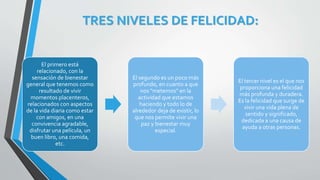 TRES NIVELES DE FELICIDAD:
El primero está
relacionado, con la
sensación de bienestar
general que tenemos como
resultado de vivir
momentos placenteros,
relacionados con aspectos
de la vida diaria como estar
con amigos, en una
convivencia agradable,
disfrutar una película, un
buen libro, una comida,
etc.
El segundo es un poco más
profundo, en cuanto a que
nos "metemos" en la
actividad que estamos
haciendo y todo lo de
alrededor deja de existir, lo
que nos permite vivir una
paz y bienestar muy
especial.
El tercer nivel es el que nos
proporciona una felicidad
más profunda y duradera.
Es la felicidad que surge de
vivir una vida plena de
sentido y significado,
dedicada a una causa de
ayuda a otras personas.
 