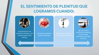 EL SENTIMIENTO DE PLENITUD QUE
LOGRAMOS CUANDO:
Contactamos con
nosotros mismos, con
nuestra parte más
íntima,
Llenamos nuestros
huecos internos,
Estamos en armonía
con nosotros mismos.
No nos causa
conflicto la relación
entre lo que
queremos y lo que
vivimos.
 