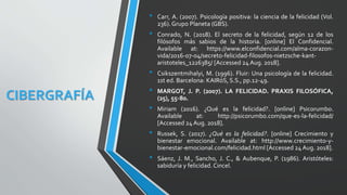 CIBERGRAFÍA
• Carr, A. (2007). Psicología positiva: la ciencia de la felicidad (Vol.
236). Grupo Planeta (GBS).
• Conrado, N. (2018). El secreto de la felicidad, según 12 de los
filósofos más sabios de la historia. [online] El Confidencial.
Available at: https://www.elconfidencial.com/alma-corazon-
vida/2016-07-04/secreto-felicidad-filosofos-nietzsche-kant-
aristoteles_1226385/ [Accessed 24 Aug. 2018].
• Csikszentmihalyi, M. (1996). Fluir: Una psicología de la felicidad.
1st ed. Barcelona: KAIRóS, S.S., pp.12-49.
• MARGOT, J. P. (2007). LA FELICIDAD. PRAXIS FILOSÓFICA,
(25), 55-80.
• Miriam (2016). ¿Qué es la felicidad?. [online] Psicorumbo.
Available at: http://psicorumbo.com/que-es-la-felicidad/
[Accessed 24 Aug. 2018].
• Russek, S. (2017). ¿Qué es la felicidad?. [online] Crecimiento y
bienestar emocional. Available at: http://www.crecimiento-y-
bienestar-emocional.com/felicidad.html [Accessed 24Aug. 2018].
• Sáenz, J. M., Sancho, J. C., & Aubenque, P. (1986). Aristóteles:
sabiduría y felicidad. Cincel.
 