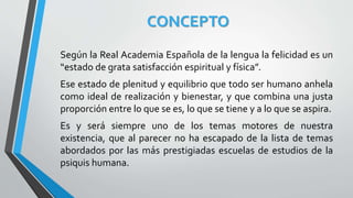CONCEPTO
Según la Real Academia Española de la lengua la felicidad es un
“estado de grata satisfacción espiritual y física”.
Ese estado de plenitud y equilibrio que todo ser humano anhela
como ideal de realización y bienestar, y que combina una justa
proporción entre lo que se es, lo que se tiene y a lo que se aspira.
Es y será siempre uno de los temas motores de nuestra
existencia, que al parecer no ha escapado de la lista de temas
abordados por las más prestigiadas escuelas de estudios de la
psiquis humana.
 