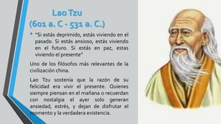 LaoTzu
(601 a. C - 531 a. C.)
• “Si estás deprimido, estás viviendo en el
pasado. Si estás ansioso, estás viviendo
en el futuro. Si estás en paz, estas
viviendo el presente”
Uno de los filósofos más relevantes de la
civilización china.
Lao Tzu sostenía que la razón de su
felicidad era vivir el presente. Quienes
siempre piensan en el mañana o recuerdan
con nostalgia el ayer solo generan
ansiedad, estrés, y dejan de disfrutar el
momento y la verdadera existencia.
 