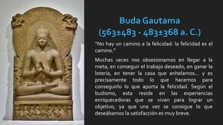 Buda Gautama
(563±483 - 483±368 a. C.)
“No hay un camino a la felicidad: la felicidad es el
camino.”
Muchas veces nos obsesionamos en llegar a la
meta, en conseguir el trabajo deseado, en ganar la
lotería, en tener la casa que anhelamos… y es
precisamente todo lo que hacemos para
conseguirlo lo que aporta la felicidad. Según el
budismo, esta reside en las experiencias
enriquecedoras que se viven para lograr un
objetivo, ya que una vez se consigue lo que
deseábamos la satisfacción es muy breve.
 