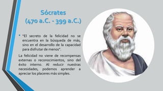 Sócrates
(470 a.C. - 399 a.C.)
• “El secreto de la felicidad no se
encuentra en la búsqueda de más,
sino en el desarrollo de la capacidad
para disfrutar de menos”.
La felicidad no viene de recompensas
externas o reconocimientos, sino del
éxito interno. Al reducir nuestras
necesidades, podemos aprender a
apreciar los placeres más simples.
 