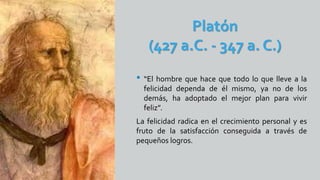 Platón
(427 a.C. - 347 a. C.)
• “El hombre que hace que todo lo que lleve a la
felicidad dependa de él mismo, ya no de los
demás, ha adoptado el mejor plan para vivir
feliz”.
La felicidad radica en el crecimiento personal y es
fruto de la satisfacción conseguida a través de
pequeños logros.
 