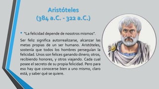 Aristóteles
(384 a.C. - 322 a.C.)
• “La felicidad depende de nosotros mismos”.
Ser feliz significa autorrealizarse, alcanzar las
metas propias de un ser humano. Aristóteles,
sostenía que todos los hombres perseguían la
felicidad. Unos son felices ganando dinero; otros,
recibiendo honores, y otros viajando. Cada cual
posee el secreto de su propia felicidad. Pero para
eso hay que conocerse bien a uno mismo, claro
está, y saber qué se quiere.
 