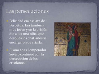 Las persecuciones Felicidad era esclava de Perpetua. Era también muy joven y en la prisión dio a luz una niña, que después los cristianos se encargaron de criarla.El año 202 el emperador Severo continuó con la persecución de los cristianos.El diario"Nos echaron a la cárcel y yo quedé consternada porque nunca había estado en un sitio tan oscuro. El calor era insoportable y estábamos demasiadas personas en un subterráneo muy estrecho. Me parecía morir de calor y de asfixia y sufría por no poder tener junto a mí al niño que era tan de pocos meses y que me necesitaba mucho. Yo lo que más le pedía a Dios era que nos concediera un gran valor para ser capaces de sufrir y luchar por nuestra santa religión"."Desde que tuve a mi pequeñín junto a mí, y a aquello no me parecía una cárcel sino un palacio, y me sentía llena de alegría. Y el niño también recobró su alegría y su vigor". Las tías y la abuelita se encargaron después de su crianza y de su educación.Perpetua tuvo una visión en la cual le fue dicho que tendrían que subir por una escalera muy llena de sufrimientos, pero que al final de tan dolorosa pendiente, estaba un Paraíso Eterno que les esperaba. 