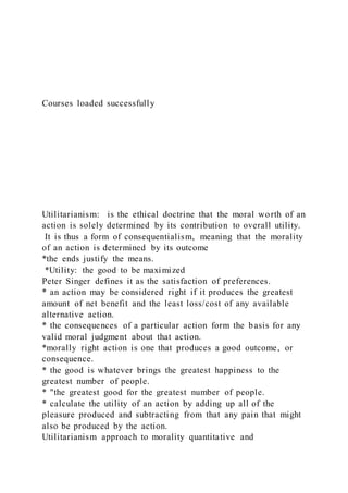 Courses loaded successfully
Utilitarianism: is the ethical doctrine that the moral worth of an
action is solely determined by its contribution to overall utility.
It is thus a form of consequentialism, meaning that the morality
of an action is determined by its outcome
*the ends justify the means.
*Utility: the good to be maximized
Peter Singer defines it as the satisfaction of preferences.
* an action may be considered right if it produces the greatest
amount of net benefit and the least loss/cost of any available
alternative action.
* the consequences of a particular action form the basis for any
valid moral judgment about that action.
*morally right action is one that produces a good outcome, or
consequence.
* the good is whatever brings the greatest happiness to the
greatest number of people.
* "the greatest good for the greatest number of people.
* calculate the utility of an action by adding up all of the
pleasure produced and subtracting from that any pain that might
also be produced by the action.
Utilitarianism approach to morality quantitative and
 