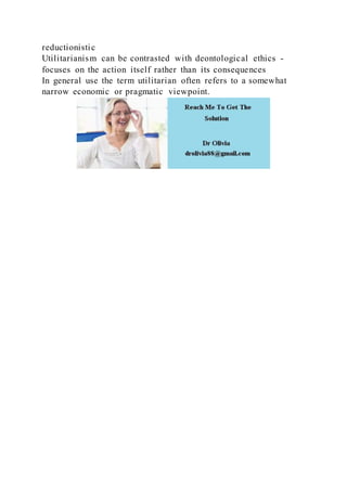 reductionistic
Utilitarianism can be contrasted with deontological ethics -
focuses on the action itself rather than its consequences
In general use the term utilitarian often refers to a somewhat
narrow economic or pragmatic viewpoint.
 
