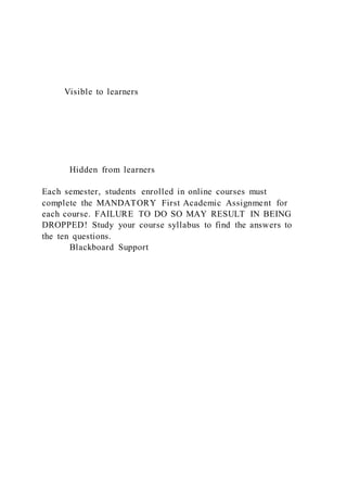 Visible to learners
Hidden from learners
Each semester, students enrolled in online courses must
complete the MANDATORY First Academic Assignment for
each course. FAILURE TO DO SO MAY RESULT IN BEING
DROPPED! Study your course syllabus to find the answers to
the ten questions.
Blackboard Support
 