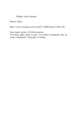 Hidden from learners
Watch Video
https://www.youtube.com/watch?v=JdtWu4Cqx1Y&t=26s
Four major points of Utilitarianism.
You must apply them in your 1st written assignment due on
week 3.Bentham's Principle of Utility
 