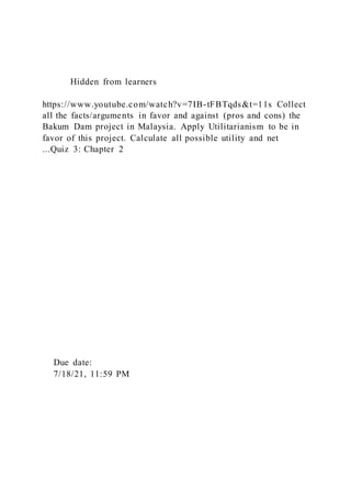 Hidden from learners
https://www.youtube.com/watch?v=7IB-tFBTqds&t=11s Collect
all the facts/arguments in favor and against (pros and cons) the
Bakum Dam project in Malaysia. Apply Utilitarianism to be in
favor of this project. Calculate all possible utility and net
...Quiz 3: Chapter 2
Due date:
7/18/21, 11:59 PM
 