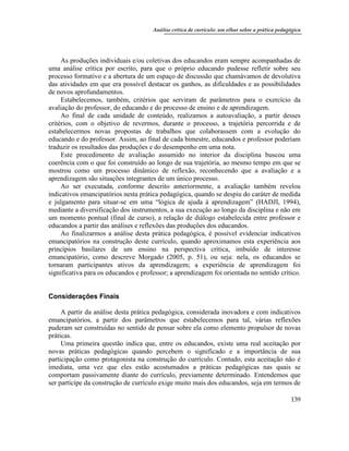Análise crítica de currículo: um olhar sobre a prática pedagógica
139
As produções individuais e/ou coletivas dos educandos eram sempre acompanhadas de
uma análise crítica por escrito, para que o próprio educando pudesse refletir sobre seu
processo formativo e a abertura de um espaço de discussão que chamávamos de devolutiva
das atividades em que era possível destacar os ganhos, as dificuldades e as possibilidades
de novos aprofundamentos.
Estabelecemos, também, critérios que serviram de parâmetros para o exercício da
avaliação do professor, do educando e do processo de ensino e de aprendizagem.
Ao final de cada unidade de conteúdo, realizamos a autoavaliação, a partir desses
critérios, com o objetivo de revermos, durante o processo, a trajetória percorrida e de
estabelecermos novas propostas de trabalhos que colaborassem com a evolução do
educando e do professor. Assim, ao final de cada bimestre, educandos e professor poderiam
traduzir os resultados das produções e do desempenho em uma nota.
Este procedimento de avaliação assumido no interior da disciplina buscou uma
coerência com o que foi construído ao longo de sua trajetória, ao mesmo tempo em que se
mostrou como um processo dinâmico de reflexão, reconhecendo que a avaliação e a
aprendizagem são situações integrantes de um único processo.
Ao ser executada, conforme descrito anteriormente, a avaliação também revelou
indicativos emancipatórios nesta prática pedagógica, quando se despiu do caráter de medida
e julgamento para situar-se em uma “lógica de ajuda à aprendizagem” (HADJI, 1994),
mediante a diversificação dos instrumentos, a sua execução ao longo da disciplina e não em
um momento pontual (final de curso), a relação de diálogo estabelecida entre professor e
educandos a partir das análises e reflexões das produções dos educandos.
Ao finalizarmos a análise desta prática pedagógica, é possível evidenciar indicativos
emancipatórios na construção deste currículo, quando aproximamos esta experiência aos
princípios basilares de um ensino na perspectiva crítica, imbuído de interesse
emancipatório, como descreve Morgado (2005, p. 51), ou seja: nela, os educandos se
tornaram participantes ativos da aprendizagem; a experiência de aprendizagem foi
significativa para os educandos e professor; a aprendizagem foi orientada no sentido crítico.
Considerações Finais
A partir da análise desta prática pedagógica, considerada inovadora e com indicativos
emancipatórios, a partir dos parâmetros que estabelecemos para tal, várias reflexões
puderam ser construídas no sentido de pensar sobre ela como elemento propulsor de novas
práticas.
Uma primeira questão indica que, entre os educandos, existe uma real aceitação por
novas práticas pedagógicas quando percebem o significado e a importância de sua
participação como protagonista na construção do currículo. Contudo, esta aceitação não é
imediata, uma vez que eles estão acostumados a práticas pedagógicas nas quais se
comportam passivamente diante do currículo, previamente determinado. Entendemos que
ser partícipe da construção de currículo exige muito mais dos educandos, seja em termos de
 