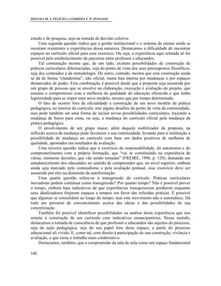 HELENA M. S. FELÍCIO e LOURDES F. P. POSSANI
140
estudo e de pesquisa, seja na tomada de decisão coletiva.
Uma segunda questão indica que a gestão institucional e o sistema de ensino ainda se
mostram resistentes a experiências dessa natureza. Destacamos a dificuldade de encontrar
espaços no currículo oficial para esse exercício. Ou seja, a experiência aqui relatada só foi
possível pelo estabelecimento de parcerias entre professor e educandos.
Tal constatação mostra que, de um lado, existem possibilidades de construção de
práticas curriculares diferenciadas, seja do ponto de vista dos seus pressupostos filosóficos,
seja dos conteúdos e da metodologia. De outro, contudo, mostra que esta construção ainda
se dá de forma “clandestina”, não oficial, numa luta interna por mudanças e por espaços
demarcados de poder. Esta combinação é possível desde que a proposta seja assumida por
um grupo de pessoas que se envolve na elaboração, execução e avaliação do projeto, que
assuma o compromisso com a melhoria da qualidade da educação oferecida e que tenha
legitimidade para se impor num novo modelo, mesmo que por tempo determinado.
O fato de ocorrer fora da oficialidade a construção de um novo modelo de prática
pedagógica, no interior do currículo, traz alguns desafios do ponto de vista da continuidade,
mas pode também ser uma forma de incluir novas possibilidades curriculares, trazendo a
mudança de baixo para cima, ou seja, a mudança do currículo oficial pela mudança da
prática pedagógica.
O envolvimento de um grupo maior, além daquele mobilizador da proposta, na
reflexão acerca da mudança pode favorecer a sua continuidade, levando para a instituição a
possibilidade de mudança no currículo com base em dados positivos de melhoria de
qualidade, apontados em resultados de avaliação.
Uma terceira questão indica que o exercício da responsabilidade, da autonomia e do
comprometimento com a própria formação, que “vai se constituindo na experiência de
várias, inúmeras decisões, que vão sendo tomadas” (FREIRE, 1996, p. 120), demanda um
amadurecimento dos educandos no sentido de compreender que, no nível superior, embora
ainda seja marcado pelo conteudismo e pela avaliação pontual, esse exercício deve ser
assumido por eles na dimensão da autoformação.
Uma quarta questão refere-se à transgressão do currículo. Práticas curriculares
inovadoras podem continuar como transgressão? Por quanto tempo? Não é possível prever
o tempo, embora haja indicativos de que experiências transgressoras perdurem enquanto
seus idealizadores forjarem espaços e tempos em favor das referidas práticas. É possível
que algumas se consolidem ao longo do tempo, mas este movimento não é automático. Há
todo um percurso de convencimento acerca das ideias e das possibilidades de sua
concretização.
Também foi possível identificar possibilidades na análise desta experiência que nos
remete à construção de um currículo com indicativos emancipatórios. Nesse sentido,
destacamos a tomada de consciência de que professor e educandos são sujeitos do processo,
seja da ação pedagógica, seja do seu papel fora deste espaço, a partir do processo
educacional ali vivido. E, como tal, com direito à participação de sua construção, vivência e
avaliação, o que torna o trabalho mais colaborativo.
Destacamos, também, que a compreensão da sala de aula como um espaço fundamental
 