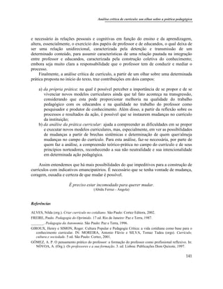 Análise crítica de currículo: um olhar sobre a prática pedagógica
141
e necessário às relações pessoais e cognitivas em função do ensino e da aprendizagem,
altera, essencialmente, o exercício dos papéis de professor e de educandos, o qual deixa de
ser uma relação unidirecional, caracterizada pela detenção e transmissão de um
determinado conteúdo, para assumir características de uma relação pautada na integração
entre professor e educandos, caracterizada pela construção coletiva do conhecimento;
embora seja muito clara a responsabilidade que o professor tem de conduzir e mediar o
processo.
Finalmente, a análise crítica de currículo, a partir de um olhar sobre uma determinada
prática proposta no início do texto, traz contribuições em dois campos:
a) da própria prática: na qual é possível perceber a importância de se propor e de se
vivenciar novos modelos curriculares ainda que tal fato aconteça na transgressão,
considerando que esta pode proporcionar melhoria na qualidade do trabalho
pedagógico com os educandos e na qualidade no trabalho do professor como
pesquisador e produtor de conhecimento. Além disso, a partir da reflexão sobre os
processos e resultados da ação, é possível que se instaurem mudanças no currículo
da instituição;
b) da análise da prática curricular: ajuda a compreender as dificuldades em se propor
e executar novos modelos curriculares, mas, especialmente, em ver as possibilidades
de mudanças a partir de brechas sistêmicas e determinação de quem quer/almeja
mudanças no campo do currículo. Para esta análise, faz-se necessária, por parte de
quem faz a análise, a compreensão teórico-prática no campo do currículo e de seus
princípios norteadores, reconhecendo a sua não neutralidade e sua intencionalidade
em determinada ação pedagógica.
Assim entendemos que há mais possibilidades do que impeditivos para a construção de
currículos com indicativos emancipatórios. É necessário que se tenha vontade de mudança,
coragem, ousadia e certeza de que mudar é possível.
É preciso estar incomodado para querer mudar.
(Abidu Ferraz - Angola)
Referências
ALVES, Nilda (org.). Criar currículo no cotidiano. São Paulo: Cortez Editora, 2002.
FREIRE, Paulo. Pedagogia do Oprimido. 17 ed. Rio de Janeiro: Paz e Terra, 1987.
_______. Pedagogia da Autonomia. São Paulo: Paz e Terra, 1996.
GIROUX, Henry e SIMON, Roger. Cultura Popular e Pedagogia Crítica: a vida cotidiana como base para o
conhecimento curricular. IN: MOREIRA, Antonio Flávio e SILVA, Tomaz Tadeu (orgs). Currículo,
cultura e sociedade. 5 ed. São Paulo: Cortez, 2001.
GÓMEZ, A. P. O pensamento prático do professor: a formação do professor como profissional reflexivo. In:
NÒVOA, A. (Org.). Os professores e a sua formação. 3. ed. Lisboa: Publicações Dom Quixote, 1997.
 