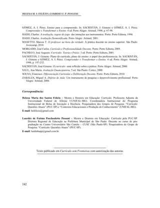 HELENA M. S. FELÍCIO e LOURDES F. P. POSSANI
142
GÓMEZ, A. I. Pérez. Ensino para a compreensão. In: SACRISTÁN, J. Gimeno e GÓMEZ, A. I. Pérez.
Compreender e Transformar o Ensino. 4 ed. Porto Alegre: Artmed, 1998, p. 67-98.
HADJI, Charles. A avaliação, regras do jogo: das intenções aos instrumentos. Porto: Porto Editora, 1994.
HADJI, Charles. Avaliação Desmistificada. Porto Alegre: Artmed, 2001.
MASETTO, Marcos T. O professor na hora da verdade: A prática docente no ensino superior. São Paulo:
Avercamp, 2010.
MORGADO, José Carlos. Currículo e Profissionalidade Docente. Porto: Porto Editora, 2005.
PACHECO, José Augusto. Currículo: Teoria e Práxis. 3 ed. Porto: Porto Editora, 2001.
SACRISTÁN, J. Gimeno. Plano do currículo, plano do ensino: o papel dos professores/as. In: SACRISTÁN,
J. Gimeno e GÓMEZ, A. I. Pérez. Compreender e Transformar o Ensino. 4 ed. Porto Alegre: Artmed,
1998, p. 197-232.
SACRISTÁN, José Gimeno. O currículo: uma reflexão sobre a prática. Porto Alegre: Artmed, 2000.
SAUL, Ana Maria. Avaliação Emancipatória. 5 ed. São Paulo: Cortez, 2000.
SOUSA, Francisco. Diferenciação Curricular e Deliberação Docente. Porto: Porto Editora, 2010.
ZABALZA, Miguel A. Diários de Aula: Um instrumento de pesquisa e desenvolvimento profissional. Porto
Alegre: Artmed, 2004.
Correspondência:
Helena Maria dos Santos Felício – Mestra e Doutora em Educação: Currículo. Professora Adjunta da
Universidade Federal de Alfenas UUNIFAL-MG). Coordenadora Institucional do Programa
Institucional de Bolsa de Iniciação à Docência. Pesquisadora dos Grupos de Pesquisa: “Currículo:
Questões Atuais” (PUC-SP) e “Contextos Educacionais e Produção do Conhecimento” (UNIFAL-MG).
E-mail: hsfelicio@gmail.com
Lourdes de Fatima Paschoaletto Possani – Mestra e Doutora em Educação: Currículo pela PUC-SP.
Diretora Regional de Educação na Prefeitura Municipal de São Paulo. Docente no curso de pós-
graduação no Centro Universitário São Camilo – CUSC (São Paulo-SP). Pesquisadora do Grupo de
Pesquisa: “Currículo: Questões Atuais” (PUC-SP).
E-mail: lurdinhapp@gmail.com.br
Texto publicado em Currículo sem Fronteiras com autorização das autoras.
 