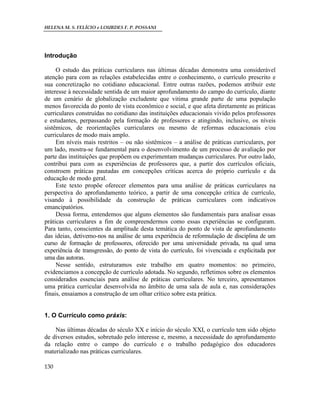 HELENA M. S. FELÍCIO e LOURDES F. P. POSSANI
130
Introdução
O estudo das práticas curriculares nas últimas décadas demonstra uma considerável
atenção para com as relações estabelecidas entre o conhecimento, o currículo prescrito e
sua concretização no cotidiano educacional. Entre outras razões, podemos atribuir este
interesse à necessidade sentida de um maior aprofundamento do campo do currículo, diante
de um cenário de globalização excludente que vitima grande parte de uma população
menos favorecida do ponto de vista econômico e social, e que afeta diretamente as práticas
curriculares construídas no cotidiano das instituições educacionais vivido pelos professores
e estudantes, perpassando pela formação de professores e atingindo, inclusive, os níveis
sistêmicos, de reorientações curriculares ou mesmo de reformas educacionais e/ou
curriculares de modo mais amplo.
Em níveis mais restritos – ou não sistêmicos – a análise de práticas curriculares, por
um lado, mostra-se fundamental para o desenvolvimento de um processo de avaliação por
parte das instituições que propõem ou experimentam mudanças curriculares. Por outro lado,
contribui para com as experiências de professores que, a partir dos currículos oficiais,
constroem práticas pautadas em concepções críticas acerca do próprio currículo e da
educação de modo geral.
Este texto propõe oferecer elementos para uma análise de práticas curriculares na
perspectiva do aprofundamento teórico, a partir de uma concepção crítica de currículo,
visando à possibilidade da construção de práticas curriculares com indicativos
emancipatórios.
Dessa forma, entendemos que alguns elementos são fundamentais para analisar essas
práticas curriculares a fim de compreendermos como essas experiências se configuram.
Para tanto, conscientes da amplitude desta temática do ponto de vista de aprofundamento
das ideias, detivemo-nos na análise de uma experiência de reformulação de disciplina de um
curso de formação de professores, oferecido por uma universidade privada, na qual uma
experiência de transgressão, do ponto de vista do currículo, foi vivenciada e explicitada por
uma das autoras.
Nesse sentido, estruturamos este trabalho em quatro momentos: no primeiro,
evidenciamos a concepção de currículo adotada. No segundo, refletimos sobre os elementos
considerados essenciais para análise de práticas curriculares. No terceiro, apresentamos
uma prática curricular desenvolvida no âmbito de uma sala de aula e, nas considerações
finais, ensaiamos a construção de um olhar crítico sobre esta prática.
1. O Currículo como práxis:
Nas últimas décadas do século XX e início do século XXI, o currículo tem sido objeto
de diversos estudos, sobretudo pelo interesse e, mesmo, a necessidade do aprofundamento
da relação entre o campo do currículo e o trabalho pedagógico dos educadores
materializado nas práticas curriculares.
 