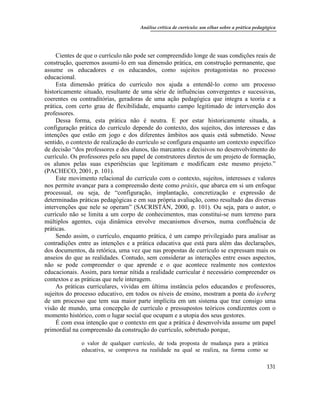 Análise crítica de currículo: um olhar sobre a prática pedagógica
131
Cientes de que o currículo não pode ser compreendido longe de suas condições reais de
construção, queremos assumi-lo em sua dimensão prática, em construção permanente, que
assume os educadores e os educandos, como sujeitos protagonistas no processo
educacional.
Esta dimensão prática do currículo nos ajuda a entendê-lo como um processo
historicamente situado, resultante de uma série de influências convergentes e sucessivas,
coerentes ou contraditórias, geradoras de uma ação pedagógica que integra a teoria e a
prática, com certo grau de flexibilidade, enquanto campo legitimado de intervenção dos
professores.
Dessa forma, esta prática não é neutra. E por estar historicamente situada, a
configuração prática do currículo depende do contexto, dos sujeitos, dos interesses e das
intenções que estão em jogo e dos diferentes âmbitos aos quais está submetido. Nesse
sentido, o contexto de realização do currículo se configura enquanto um contexto específico
de decisão “dos professores e dos alunos, tão marcantes e decisivos no desenvolvimento do
currículo. Os professores pelo seu papel de construtores diretos de um projeto de formação,
os alunos pelas suas experiências que legitimam e modificam este mesmo projeto.”
(PACHECO, 2001, p. 101).
Este movimento relacional do currículo com o contexto, sujeitos, interesses e valores
nos permite avançar para a compreensão deste como práxis, que abarca em si um enfoque
processual, ou seja, de “configuração, implantação, concretização e expressão de
determinadas práticas pedagógicas e em sua própria avaliação, como resultado das diversas
intervenções que nele se operam” (SACRISTÁN, 2000, p. 101). Ou seja, para o autor, o
currículo não se limita a um corpo de conhecimentos, mas constitui-se num terreno para
múltiplos agentes, cuja dinâmica envolve mecanismos diversos, numa confluência de
práticas.
Sendo assim, o currículo, enquanto prática, é um campo privilegiado para analisar as
contradições entre as intenções e a prática educativa que está para além das declarações,
dos documentos, da retórica, uma vez que nas propostas de currículo se expressam mais os
anseios do que as realidades. Contudo, sem considerar as interações entre esses aspectos,
não se pode compreender o que aprende e o que acontece realmente nos contextos
educacionais. Assim, para tornar nítida a realidade curricular é necessário compreender os
contextos e as práticas que nele interagem.
As práticas curriculares, vividas em última instância pelos educandos e professores,
sujeitos do processo educativo, em todos os níveis de ensino, mostram a ponta do iceberg
de um processo que tem sua maior parte implícita em um sistema que traz consigo uma
visão de mundo, uma concepção de currículo e pressupostos teóricos condizentes com o
momento histórico, com o lugar social que ocupam e a utopia dos seus gestores.
É com essa intenção que o contexto em que a prática é desenvolvida assume um papel
primordial na compreensão da construção do currículo, sobretudo porque,
o valor de qualquer currículo, de toda proposta de mudança para a prática
educativa, se comprova na realidade na qual se realiza, na forma como se
 
