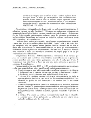 HELENA M. S. FELÍCIO e LOURDES F. P. POSSANI
132
concretiza em situações reais. O currículo na ação é a última expressão de seu
valor, pois, enfim, é na prática que todo projeto, toda ideia, toda intenção, se faz
realidade de uma forma ou outra; se manifesta, adquire significado e valor,
independentemente de declarações e propósitos de partida. Às vezes, também, à
margem das intenções a prática reflete pressupostos e valores muito diversos.
(SACRISTÁN, 1998, p. 201).
Ao denominar a prática pedagógica desenvolvida por professores no interior da sala de
aula como currículo em ação, Sacristán (1998) imprime um caráter nessa prática que está
para além do fazer técnico. Sendo o currículo em ação, expressão de valores e de intenções,
ele não é determinado, mas construído também a partir dos elementos constituídos na
profissionalidade do professor ao longo de sua trajetória, podendo configurar-se como
prática reprodutora ou prática inovadora.
Da mesma forma, ao interpretar a prática pedagógica de um professor como “uma rede
viva de troca, criação e transformação de significados”, Gómez (1998, p. 85) está a dizer
que esta prática deve ser capaz de orientar, preparar, motivar e efetivar, por um lado, as
trocas entre os educandos e o conhecimento científico, de modo que esses construam e
reconstruam os seus significados, autonomamente. Por outro lado, a prática do professor
deve favorecer as trocas das elaborações construídas no próprio grupo a fim de que
compartilhem seus conhecimentos.
Esta proposição de Gómez (1998) nos aproxima da compreensão de um currículo que
pode ser construído com indicativos emancipatórios, na medida em que os professores
possam contribuir com suas práticas pedagógicas em sala de aula, que sirvam de
instrumentos para estabelecer as bases de uma ação mais autônoma no processo de
construção de aprendizagens.
Nesta perspectiva, Sacristán (2000, p. 48-49) aponta alguns princípios que nos ajudam
a olhar para um currículo em ação e identificar nele indicativos emancipatórios.
a) O currículo deve ser uma prática sustentada pela reflexão enquanto práxis. Ou seja,
é fundamental que o processo circular que envolve o planejamento, a ação e
avaliação direcionem o refletir e o atuar no âmbito currículo em ação.
b) O currículo deve considerar o mundo real, ou seja, o contexto social que inclui os
aspectos políticos, econômicos e sociais de um determinado tempo histórico. Estes
interferem na prática de uma instituição e nas escolhas que faz em termos
curriculares.
c) O currículo deve operar em um contexto de interações sociais e culturais, sobretudo
porque o ambiente de aprendizagem é um ambiente social marcado pelas referências
do grupo em que se insere a instituição educacional, na qual os sujeitos têm seu
modo próprio de olhar e interferir na cultura, seja como consumidor ou produtor da
desta.
d) O currículo deve assumir seu conteúdo como construção social. Nela os educandos
se assumem como ativos participantes da elaboração de seu próprio saber,
incluindo, também, o saber dos professores.
 